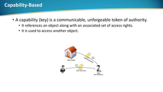 Capability-Based
• A capability (key) is a communicable, unforgeable token of authority.
• It references an object along with an associated set of access rights.
• It is used to access another object.
 