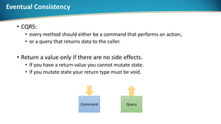 Eventual Consistency
• CQRS:
• every method should either be a command that performs an action,
• or a query that returns data to the caller.
• Return a value only if there are no side effects.
• If you have a return value you cannot mutate state.
• If you mutate state your return type must be void.
Command Query
 