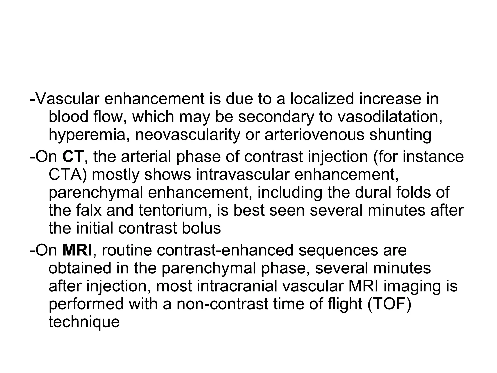 -Vascular enhancement is due to a localized increase in
blood flow, which may be secondary to vasodilatation,
hyperemia, neovascularity or arteriovenous shunting
-On CT, the arterial phase of contrast injection (for instance
CTA) mostly shows intravascular enhancement,
parenchymal enhancement, including the dural folds of
the falx and tentorium, is best seen several minutes after
the initial contrast bolus
-On MRI, routine contrast-enhanced sequences are
obtained in the parenchymal phase, several minutes
after injection, most intracranial vascular MRI imaging is
performed with a non-contrast time of flight (TOF)
technique
 