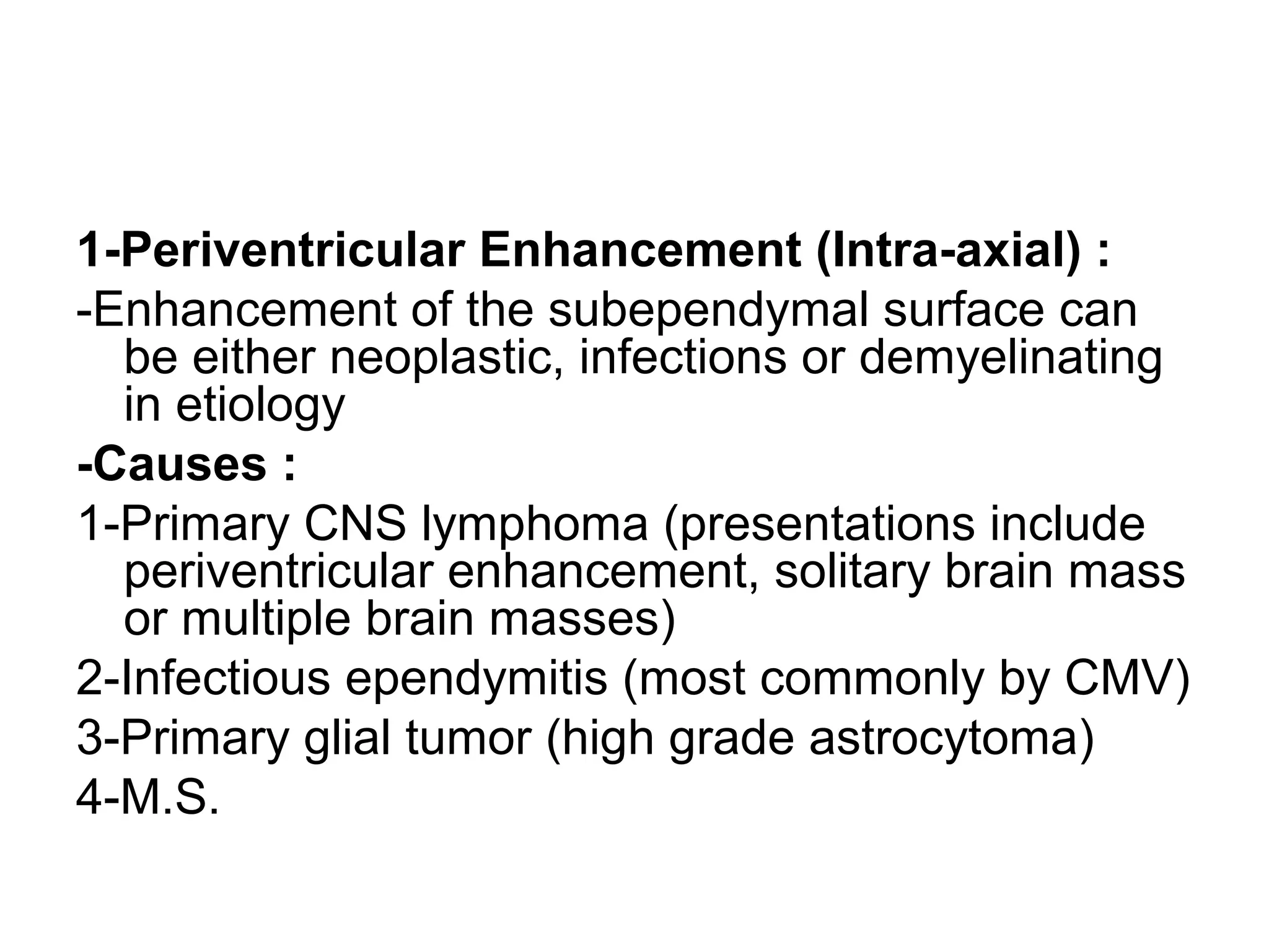 1-Periventricular Enhancement (Intra-axial) :
-Enhancement of the subependymal surface can
be either neoplastic, infections or demyelinating
in etiology
-Causes :
1-Primary CNS lymphoma (presentations include
periventricular enhancement, solitary brain mass
or multiple brain masses)
2-Infectious ependymitis (most commonly by CMV)
3-Primary glial tumor (high grade astrocytoma)
4-M.S.
 