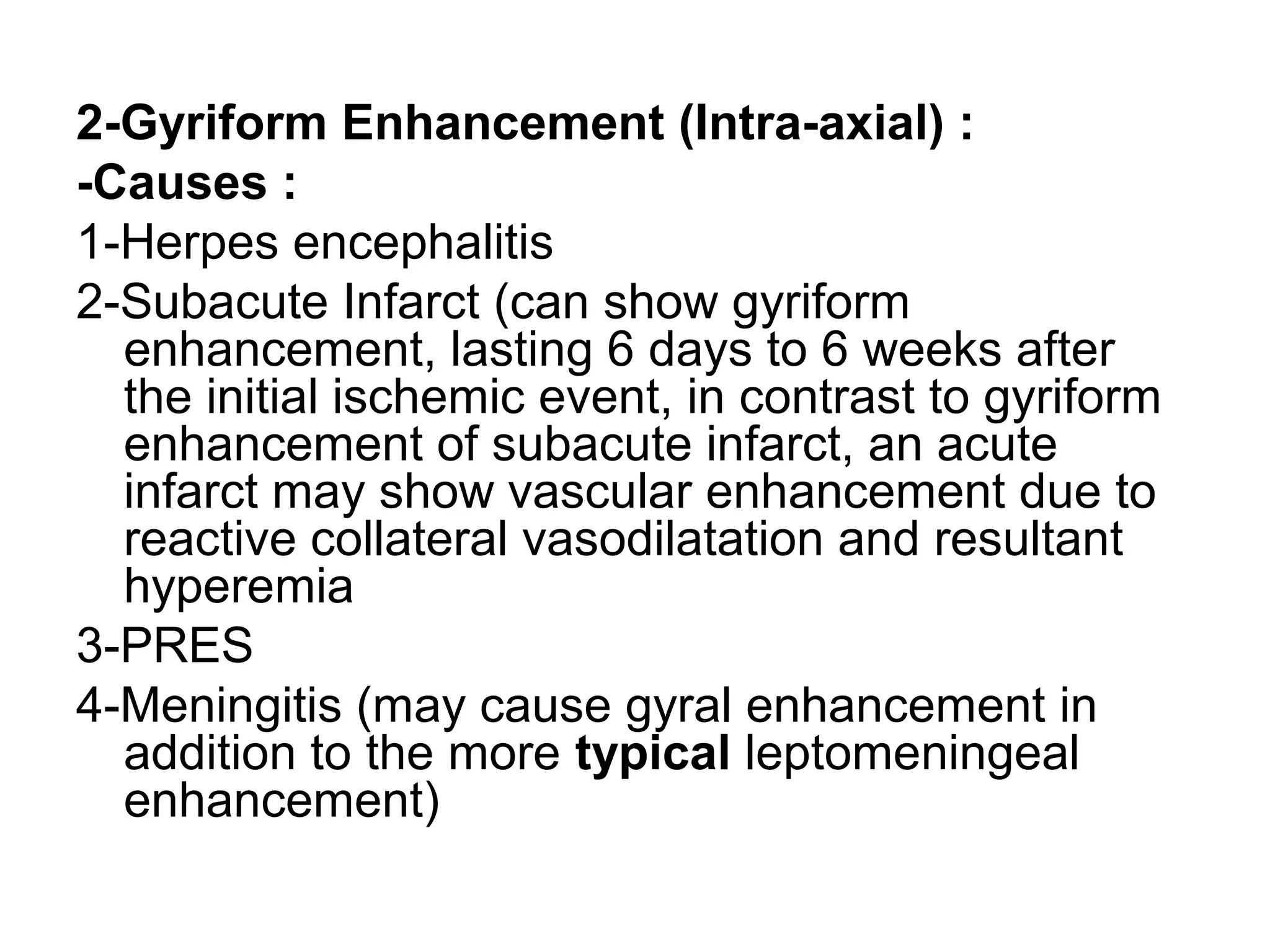 2-Gyriform Enhancement (Intra-axial) :
-Causes :
1-Herpes encephalitis
2-Subacute Infarct (can show gyriform
enhancement, lasting 6 days to 6 weeks after
the initial ischemic event, in contrast to gyriform
enhancement of subacute infarct, an acute
infarct may show vascular enhancement due to
reactive collateral vasodilatation and resultant
hyperemia
3-PRES
4-Meningitis (may cause gyral enhancement in
addition to the more typical leptomeningeal
enhancement)
 