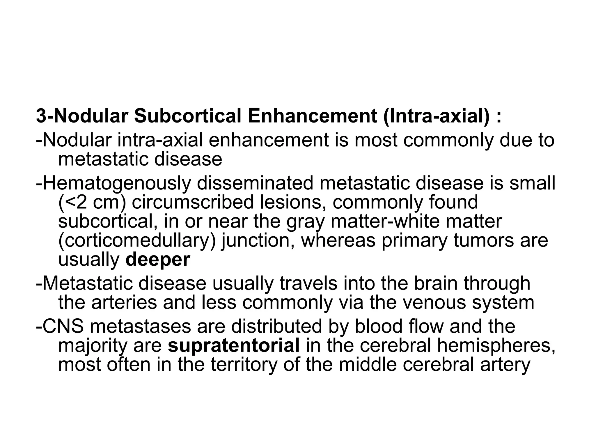 3-Nodular Subcortical Enhancement (Intra-axial) :
-Nodular intra-axial enhancement is most commonly due to
metastatic disease
-Hematogenously disseminated metastatic disease is small
(<2 cm) circumscribed lesions, commonly found
subcortical, in or near the gray matter-white matter
(corticomedullary) junction, whereas primary tumors are
usually deeper
-Metastatic disease usually travels into the brain through
the arteries and less commonly via the venous system
-CNS metastases are distributed by blood flow and the
majority are supratentorial in the cerebral hemispheres,
most often in the territory of the middle cerebral artery
 