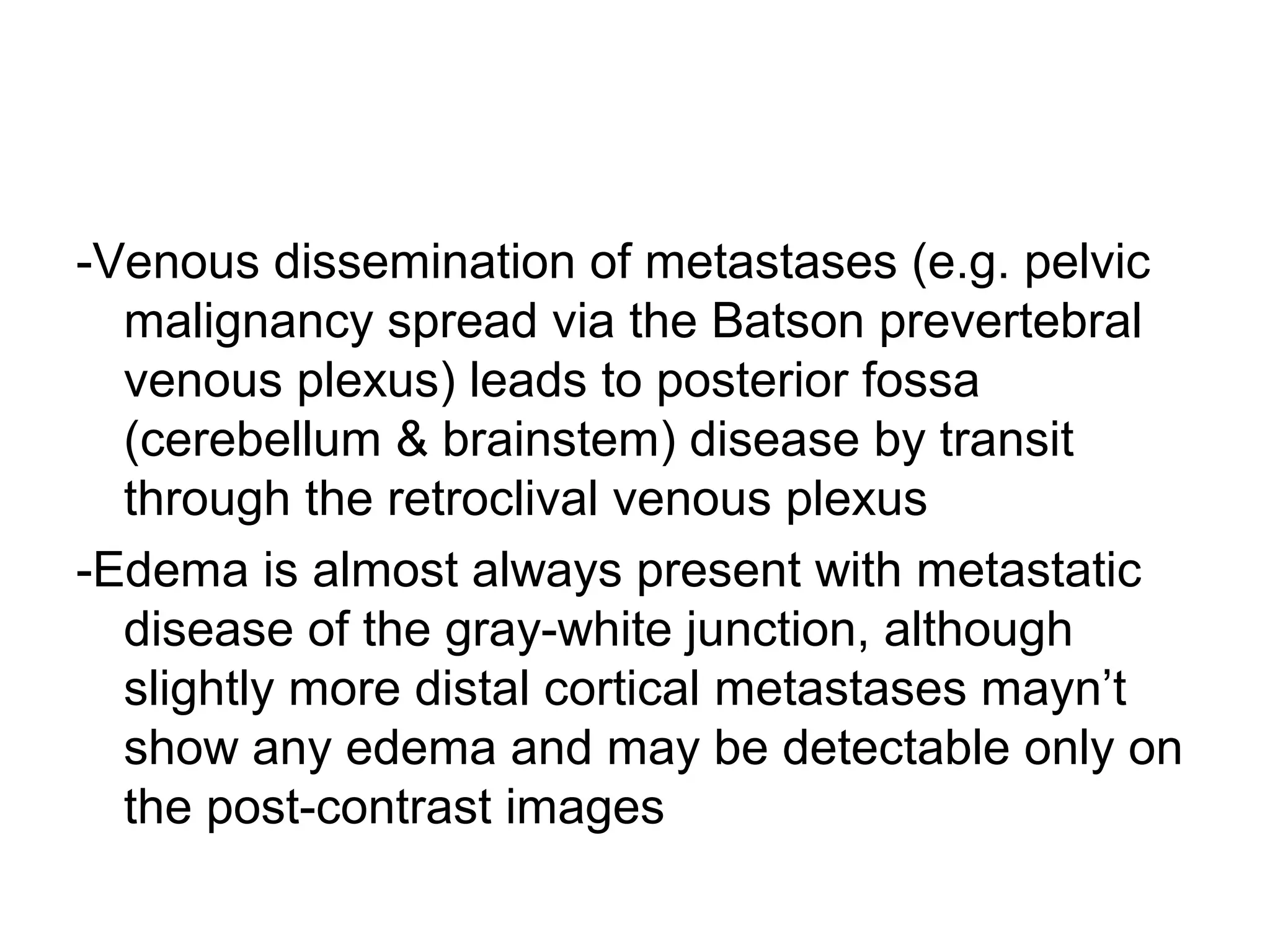 -Venous dissemination of metastases (e.g. pelvic
malignancy spread via the Batson prevertebral
venous plexus) leads to posterior fossa
(cerebellum & brainstem) disease by transit
through the retroclival venous plexus
-Edema is almost always present with metastatic
disease of the gray-white junction, although
slightly more distal cortical metastases mayn’t
show any edema and may be detectable only on
the post-contrast images
 