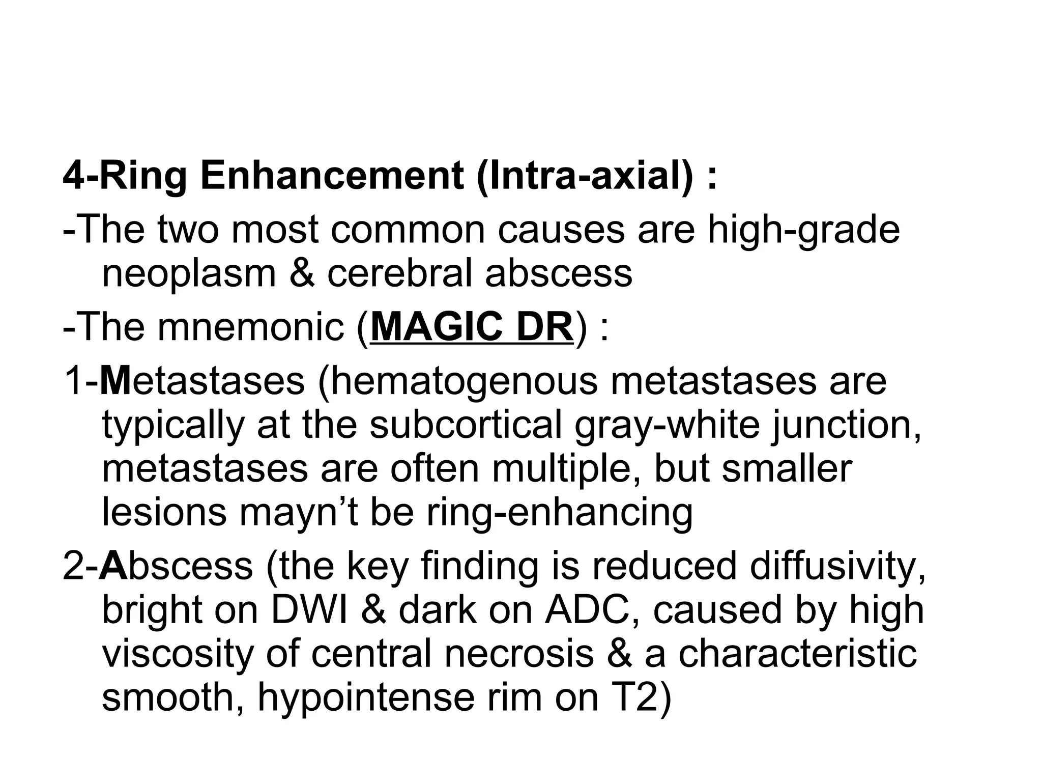 4-Ring Enhancement (Intra-axial) :
-The two most common causes are high-grade
neoplasm & cerebral abscess
-The mnemonic (MAGIC DR) :
1-Metastases (hematogenous metastases are
typically at the subcortical gray-white junction,
metastases are often multiple, but smaller
lesions mayn’t be ring-enhancing
2-Abscess (the key finding is reduced diffusivity,
bright on DWI & dark on ADC, caused by high
viscosity of central necrosis & a characteristic
smooth, hypointense rim on T2)
 