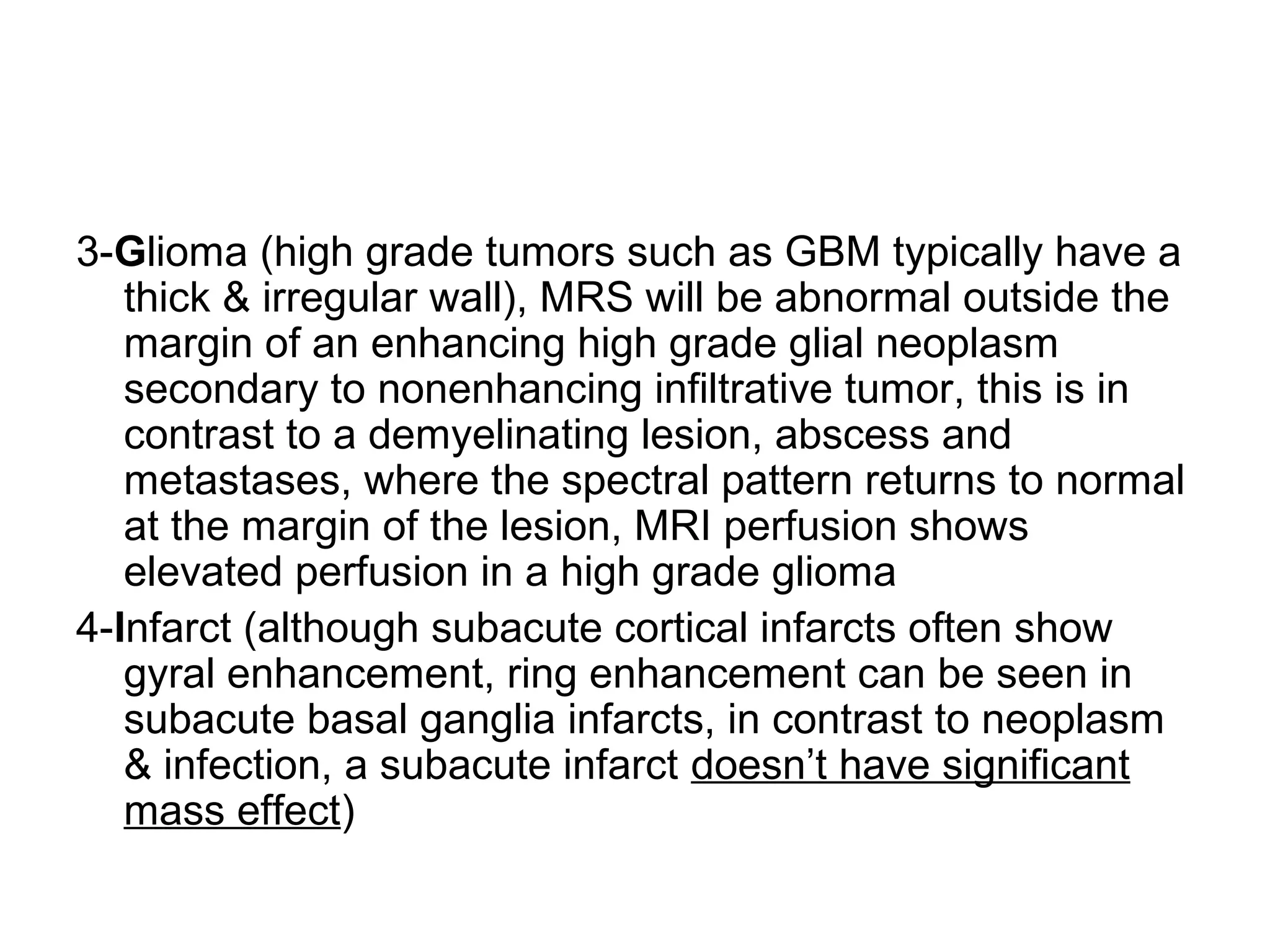 3-Glioma (high grade tumors such as GBM typically have a
thick & irregular wall), MRS will be abnormal outside the
margin of an enhancing high grade glial neoplasm
secondary to nonenhancing infiltrative tumor, this is in
contrast to a demyelinating lesion, abscess and
metastases, where the spectral pattern returns to normal
at the margin of the lesion, MRI perfusion shows
elevated perfusion in a high grade glioma
4-Infarct (although subacute cortical infarcts often show
gyral enhancement, ring enhancement can be seen in
subacute basal ganglia infarcts, in contrast to neoplasm
& infection, a subacute infarct doesn’t have significant
mass effect)
 