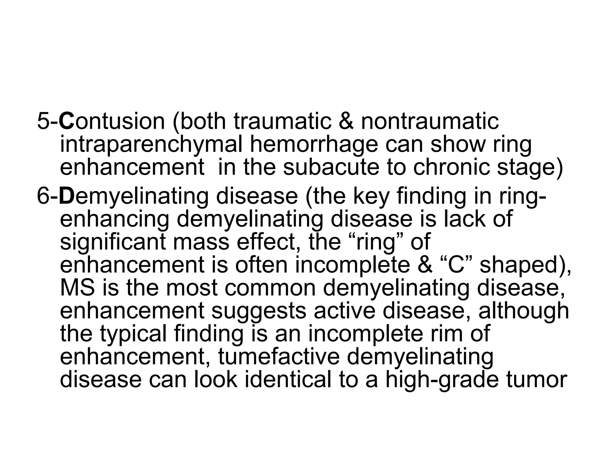 5-Contusion (both traumatic & nontraumatic
intraparenchymal hemorrhage can show ring
enhancement in the subacute to chronic stage)
6-Demyelinating disease (the key finding in ring-
enhancing demyelinating disease is lack of
significant mass effect, the “ring” of
enhancement is often incomplete & “C” shaped),
MS is the most common demyelinating disease,
enhancement suggests active disease, although
the typical finding is an incomplete rim of
enhancement, tumefactive demyelinating
disease can look identical to a high-grade tumor
 