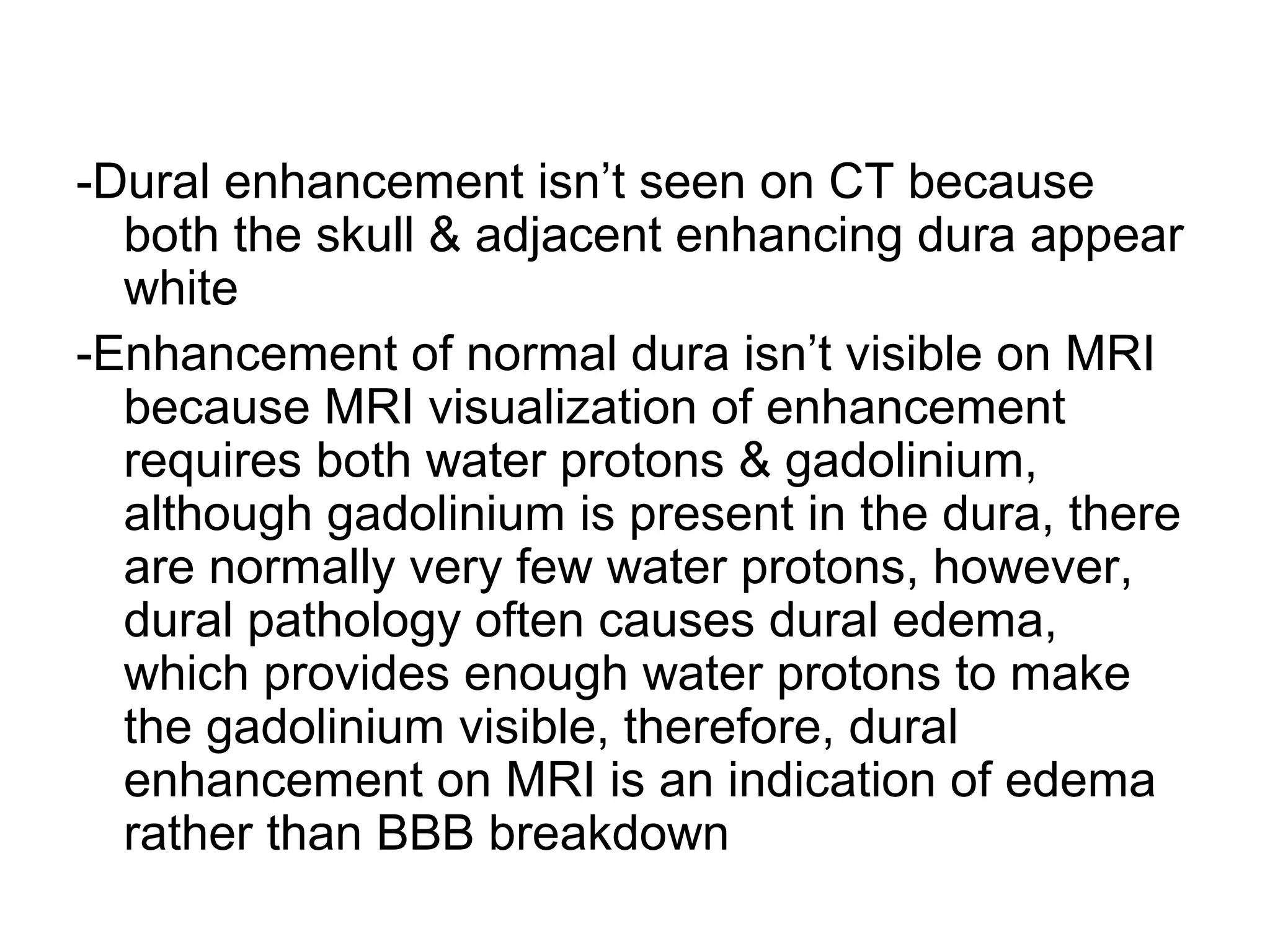 -Dural enhancement isn’t seen on CT because
both the skull & adjacent enhancing dura appear
white
-Enhancement of normal dura isn’t visible on MRI
because MRI visualization of enhancement
requires both water protons & gadolinium,
although gadolinium is present in the dura, there
are normally very few water protons, however,
dural pathology often causes dural edema,
which provides enough water protons to make
the gadolinium visible, therefore, dural
enhancement on MRI is an indication of edema
rather than BBB breakdown
 