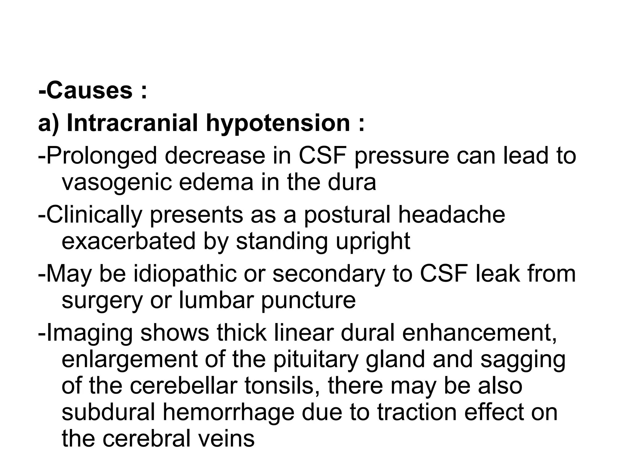 -Causes :
a) Intracranial hypotension :
-Prolonged decrease in CSF pressure can lead to
vasogenic edema in the dura
-Clinically presents as a postural headache
exacerbated by standing upright
-May be idiopathic or secondary to CSF leak from
surgery or lumbar puncture
-Imaging shows thick linear dural enhancement,
enlargement of the pituitary gland and sagging
of the cerebellar tonsils, there may be also
subdural hemorrhage due to traction effect on
the cerebral veins
 
