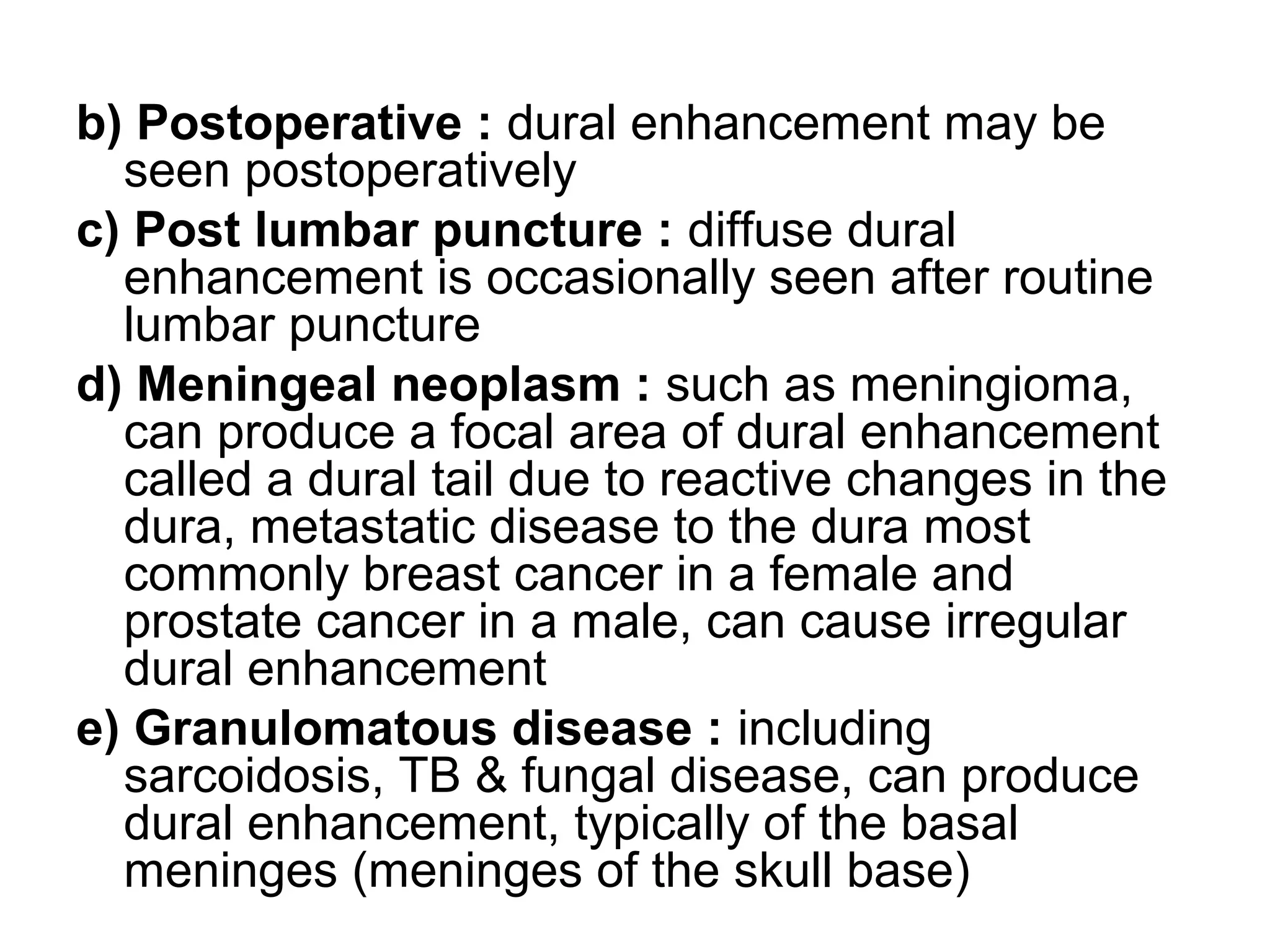 b) Postoperative : dural enhancement may be
seen postoperatively
c) Post lumbar puncture : diffuse dural
enhancement is occasionally seen after routine
lumbar puncture
d) Meningeal neoplasm : such as meningioma,
can produce a focal area of dural enhancement
called a dural tail due to reactive changes in the
dura, metastatic disease to the dura most
commonly breast cancer in a female and
prostate cancer in a male, can cause irregular
dural enhancement
e) Granulomatous disease : including
sarcoidosis, TB & fungal disease, can produce
dural enhancement, typically of the basal
meninges (meninges of the skull base)
 