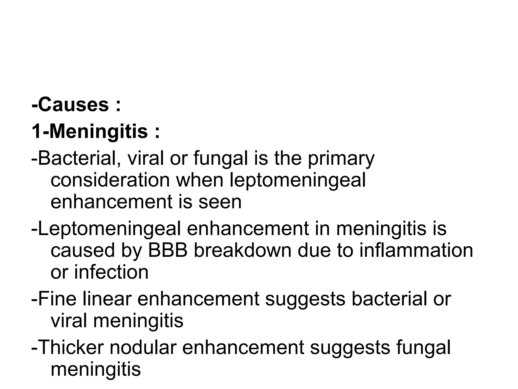 -Causes :
1-Meningitis :
-Bacterial, viral or fungal is the primary
consideration when leptomeningeal
enhancement is seen
-Leptomeningeal enhancement in meningitis is
caused by BBB breakdown due to inflammation
or infection
-Fine linear enhancement suggests bacterial or
viral meningitis
-Thicker nodular enhancement suggests fungal
meningitis
 