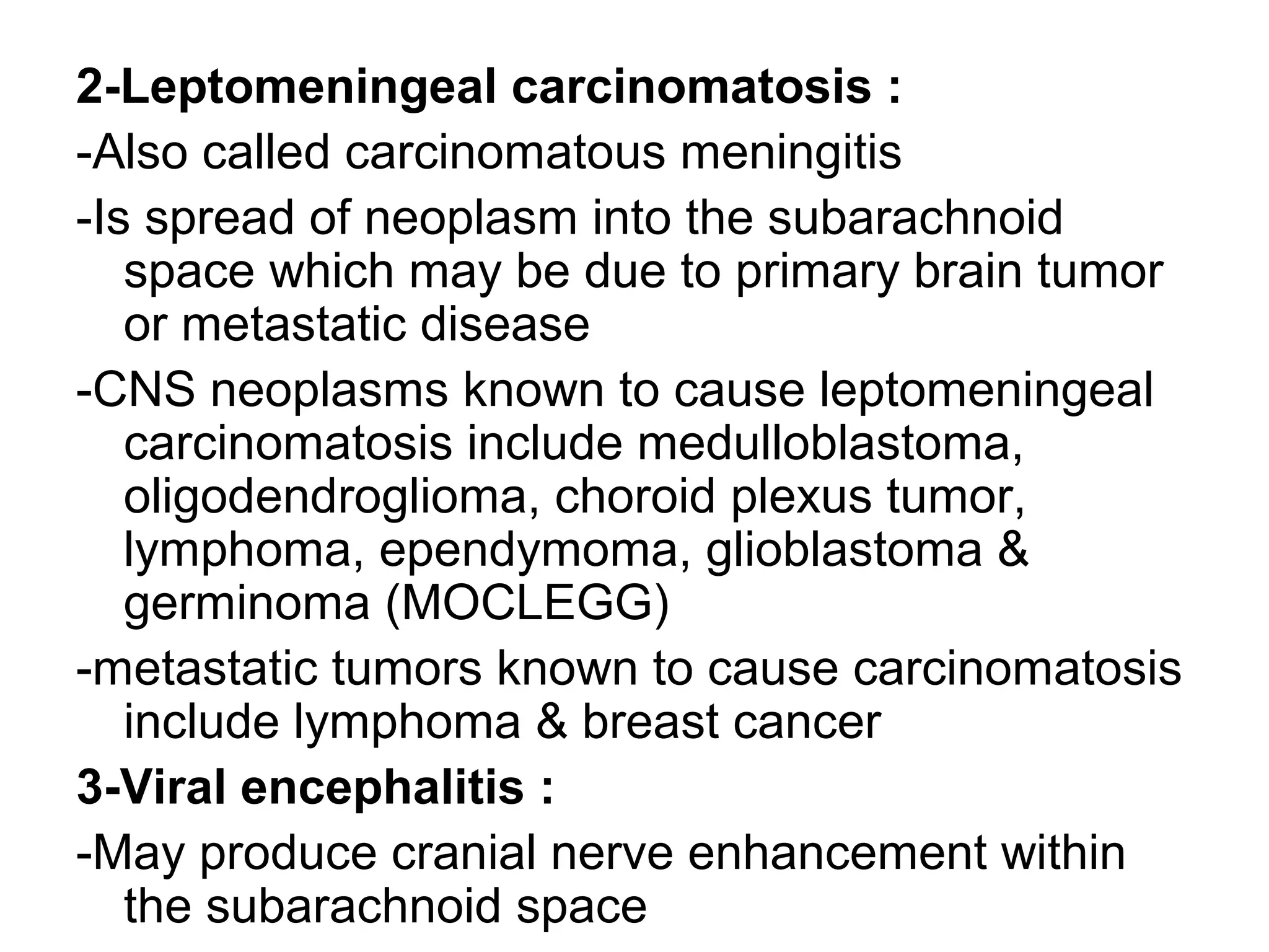 2-Leptomeningeal carcinomatosis :
-Also called carcinomatous meningitis
-Is spread of neoplasm into the subarachnoid
space which may be due to primary brain tumor
or metastatic disease
-CNS neoplasms known to cause leptomeningeal
carcinomatosis include medulloblastoma,
oligodendroglioma, choroid plexus tumor,
lymphoma, ependymoma, glioblastoma &
germinoma (MOCLEGG)
-metastatic tumors known to cause carcinomatosis
include lymphoma & breast cancer
3-Viral encephalitis :
-May produce cranial nerve enhancement within
the subarachnoid space
 