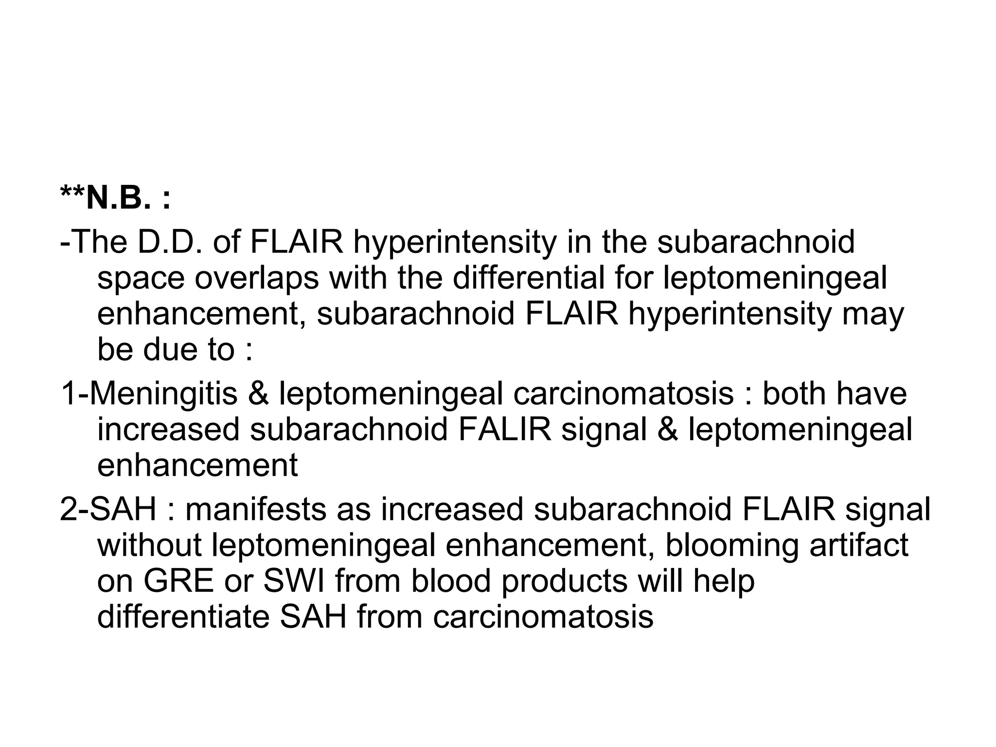 **N.B. :
-The D.D. of FLAIR hyperintensity in the subarachnoid
space overlaps with the differential for leptomeningeal
enhancement, subarachnoid FLAIR hyperintensity may
be due to :
1-Meningitis & leptomeningeal carcinomatosis : both have
increased subarachnoid FALIR signal & leptomeningeal
enhancement
2-SAH : manifests as increased subarachnoid FLAIR signal
without leptomeningeal enhancement, blooming artifact
on GRE or SWI from blood products will help
differentiate SAH from carcinomatosis
 