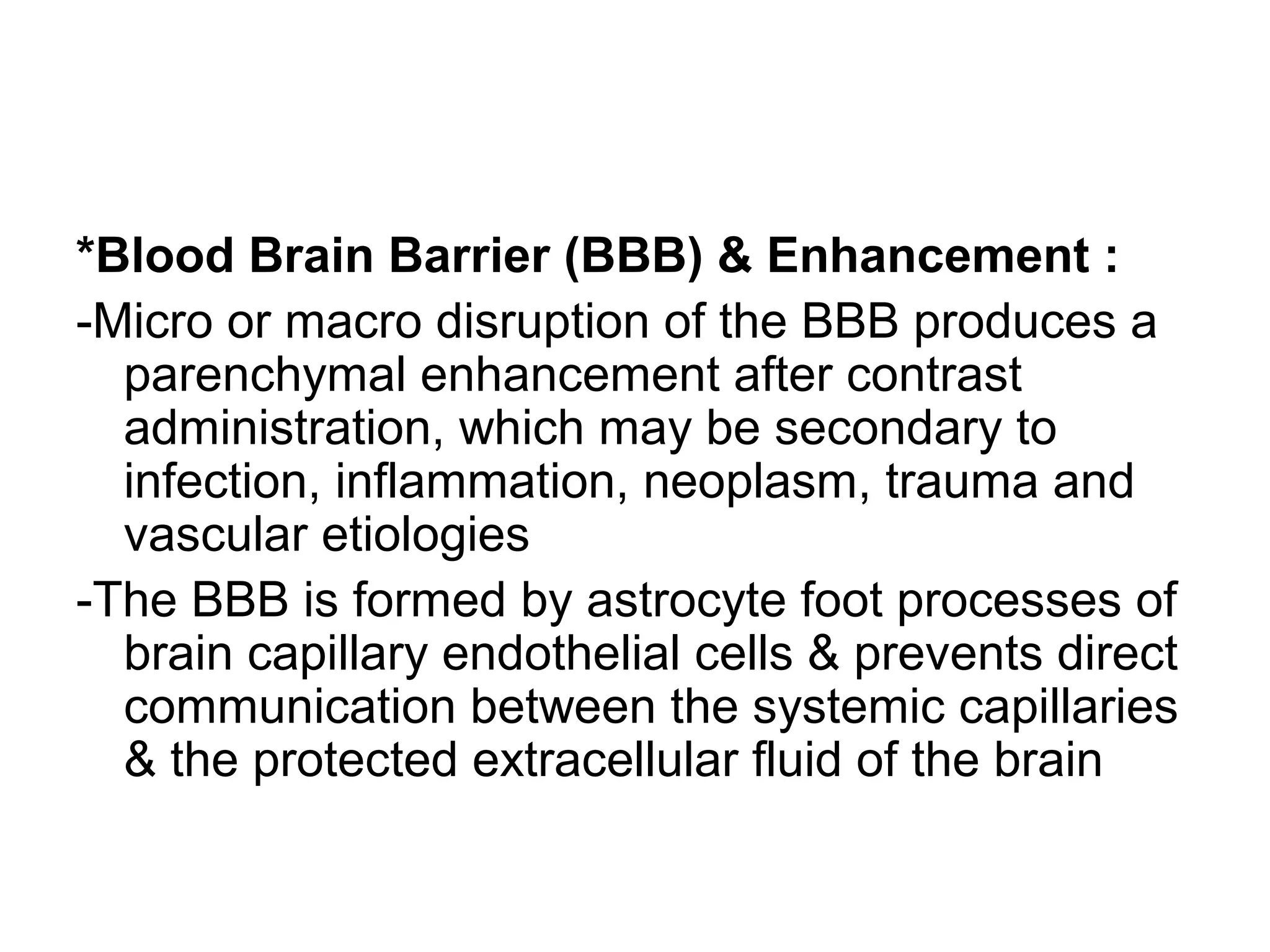 *Blood Brain Barrier (BBB) & Enhancement :
-Micro or macro disruption of the BBB produces a
parenchymal enhancement after contrast
administration, which may be secondary to
infection, inflammation, neoplasm, trauma and
vascular etiologies
-The BBB is formed by astrocyte foot processes of
brain capillary endothelial cells & prevents direct
communication between the systemic capillaries
& the protected extracellular fluid of the brain
 