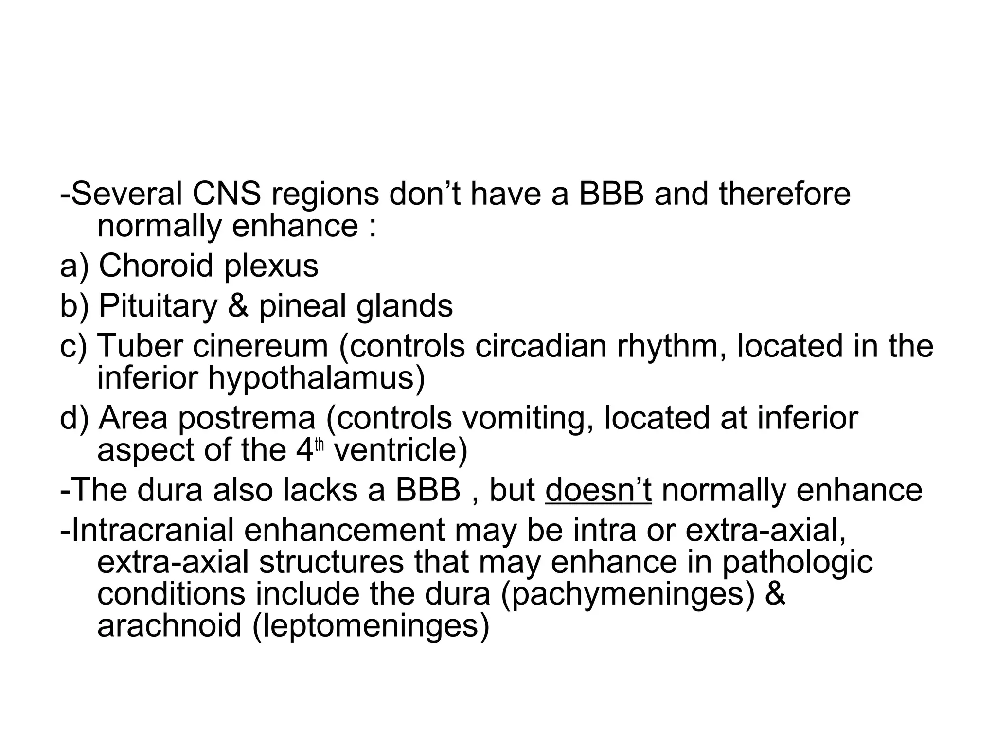 -Several CNS regions don’t have a BBB and therefore
normally enhance :
a) Choroid plexus
b) Pituitary & pineal glands
c) Tuber cinereum (controls circadian rhythm, located in the
inferior hypothalamus)
d) Area postrema (controls vomiting, located at inferior
aspect of the 4th
ventricle)
-The dura also lacks a BBB , but doesn’t normally enhance
-Intracranial enhancement may be intra or extra-axial,
extra-axial structures that may enhance in pathologic
conditions include the dura (pachymeninges) &
arachnoid (leptomeninges)
 