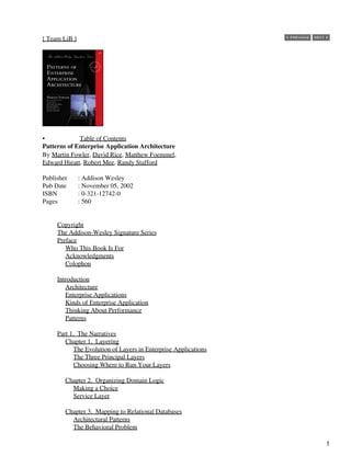 [ Team LiB ]
• Table of Contents
Patterns of Enterprise Application Architecture
By Martin Fowler, David Rice, Matthew Foemmel,
Edward Hieatt, Robert Mee, Randy Stafford
Publisher : Addison Wesley
Pub Date : November 05, 2002
ISBN : 0-321-12742-0
Pages : 560
Copyright
The Addison-Wesley Signature Series
Preface
Who This Book Is For
Acknowledgments
Colophon
Introduction
Architecture
Enterprise Applications
Kinds of Enterprise Application
Thinking About Performance
Patterns
Part 1. The Narratives
Chapter 1. Layering
The Evolution of Layers in Enterprise Applications
The Three Principal Layers
Choosing Where to Run Your Layers
Chapter 2. Organizing Domain Logic
Making a Choice
Service Layer
Chapter 3. Mapping to Relational Databases
Architectural Patterns
The Behavioral Problem
1
 