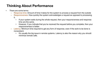 Thinking About Performance
• There are some terms:
– Response time: Amount of time it takes for the system to process a request from the outside
– Responsiveness: How quickly the system acknowledges a request as opposed to processing
it.
• If your system waits during the whole request, then your responsiveness and response
time are the same.
• However, if you indicate that you've received the request before you complete, then your
responsiveness is better.
– Latency: Minimum time required to get any form of response, even if the work to be done is
nonexistent.
• It's usually the big issue in remote systems. Latency is also the reason why you should
minimize remote calls.
 