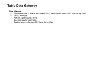 Table Data Gateway
• How It Works:
− Simple interface to a table with several find() methods and methods for maintaining data
− CRUD methods
− Acts as a gateway to a table
− One gateway for each table
− Finders return collection of DTOs or Record Set
 