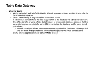Table Data Gateway
• When to Use It:
– Works particularly well with Table Module, where it produces a record set data structure for the
Table Module to work on
– Table Data Gateway is very suitable for Transaction Scripts.
– It often makes sense to have the Data Mappers talk to the database via Table Data Gateways.
– One of the benefits of using a Table Data Gateway to encapsulate database access is that the
same interface can work both for using SQL to manipulate the database and for using stored
procedures.
• Indeed, stored procedures themselves are often organized as Table Data Gateways.That
way the insert and update stored procedures encapsulate the actual table structure
– Useful for web application where Domain Model is used
 