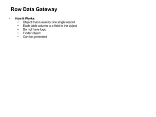 Row Data Gateway
• How It Works:
− Object that is exactly one single record
− Each table column is a field in the object
− Do not have logic
− Finder object
− Can be generated
 