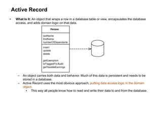 Active Record
• What Is It: An object that wraps a row in a database table or view, encapsulates the database
access, and adds domain logic on that data.
– An object carries both data and behavior. Much of this data is persistent and needs to be
stored in a database.
– Active Record uses the most obvious approach, putting data access logic in the domain
object.
• This way all people know how to read and write their data to and from the database.
 