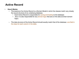 Active Record
• How It Works:
– The essence of an Active Record is a Domain Model in which the classes match very closely
the record structure of an underlying database.
• Each Active Record is responsible for saving and loading to the database
• And it is also responsible for any domain logic that acts on the data (Contain domain
logic)
– The data structure of the Active Record should exactly match that of the database: one field in
the class for each column in the table.
 