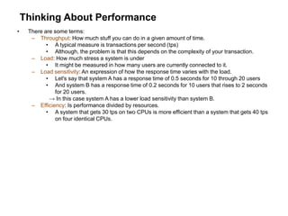 Thinking About Performance
• There are some terms:
– Throughput: How much stuff you can do in a given amount of time.
• A typical measure is transactions per second (tps)
• Although, the problem is that this depends on the complexity of your transaction.
– Load: How much stress a system is under
• It might be measured in how many users are currently connected to it.
– Load sensitivity: An expression of how the response time varies with the load.
• Let's say that system A has a response time of 0.5 seconds for 10 through 20 users
• And system B has a response time of 0.2 seconds for 10 users that rises to 2 seconds
for 20 users.
→ In this case system A has a lower load sensitivity than system B.
– Efficiency: Is performance divided by resources.
• A system that gets 30 tps on two CPUs is more efficient than a system that gets 40 tps
on four identical CPUs.
 