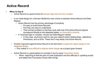 Active Record
• When to Use It:
– Active Record is a good choice for domain logic that isn't too complex
– In an initial design for a Domain Model the main choice is between Active Record and Data
Mapper.
• Active Record has the primary advantage of simplicity
o It's easy to build Active Records
o And they are easy to understand.
o Their primary problem is that they work well only if the Active Record objects
correspond directly to the database tables: an isomorphic schema.
• If business logic is complex, should use Data Mapper instead
o In this case, you'll soon want to use your object's direct relationships, collections,
inheritance, and so forth. These don't map easily onto Active Record.
– Another argument against Active Record is the fact that it couples the object design to the
database design.
→ This makes it more difficult to refactor either design as a project goes forward.
– Active Record is a good pattern to consider if you're using Transaction Script
• When beginning to feel the pain of code duplication and the difficulty in updating scripts
and tables that Transaction Script often brings
 