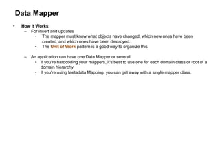 Data Mapper
• How It Works:
– For insert and updates
• The mapper must know what objects have changed, which new ones have been
created, and which ones have been destroyed.
• The Unit of Work pattern is a good way to organize this.
– An application can have one Data Mapper or several.
• If you're hardcoding your mappers, it's best to use one for each domain class or root of a
domain hierarchy
• If you're using Metadata Mapping, you can get away with a single mapper class.
 