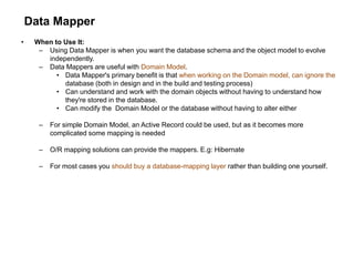 Data Mapper
• When to Use It:
– Using Data Mapper is when you want the database schema and the object model to evolve
independently.
– Data Mappers are useful with Domain Model.
• Data Mapper's primary benefit is that when working on the Domain model, can ignore the
database (both in design and in the build and testing process)
• Can understand and work with the domain objects without having to understand how
they're stored in the database.
• Can modify the Domain Model or the database without having to alter either
– For simple Domain Model, an Active Record could be used, but as it becomes more
complicated some mapping is needed
– O/R mapping solutions can provide the mappers. E.g: Hibernate
– For most cases you should buy a database-mapping layer rather than building one yourself.
 