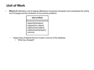Unit of Work
• What Is It: Maintains a list of objects affected by a business transaction and coordinates the writing
out of changes and the resolution of concurrency problems.
– Keeps track of objects that are moved in and out of the database
• What has changed?
 