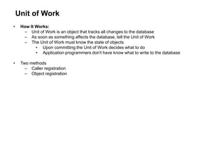 Unit of Work
• How It Works:
– Unit of Work is an object that tracks all changes to the database
– As soon as something affects the database, tell the Unit of Work
– The Unit of Work must know the state of objects
• Upon committing the Unit of Work decides what to do
• Application programmers don't have know what to write to the database
• Two methods
– Caller registration
– Object registration
 