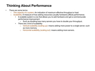 Thinking About Performance
• There are some terms:
– The capacity of a system: An indication of maximum effective throughput or load.
– Scalability: A measure of how adding resources (usually hardware) affects performance.
• A scalable system is one that allows you to add hardware and get a commensurate
performance improvement
o Such as doubling how many servers you have to double your throughput.
• There are 2 kind of scalability:
o Vertical scalability (scaling up): means adding more power to a single server, such
as more memory.
o Horizontal scalability (scaling out): means adding more servers.
 
