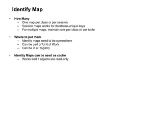 Identify Map
• How Many
– One map per class or per session
– Session maps works for database-unique keys
– For multiple maps, maintain one per class or per table
• Where to put them
– Identity maps need to be somewhere
– Can be part of Unit of Work
– Can be in a Registry
• Identity Maps can be used as cache
– Works well if objects are read-only
 