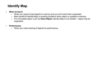 Identify Map
• When to Use It
– When you need to load objects to memory and you don't want them duplicated
– Main benefit of Identity Map is avoiding problems when object is updated in-memory
– For immutable object, such as Value Object, Identity Map is not needed – object may be
duplicated
• Performance
– When you need caching of objects for performance
 