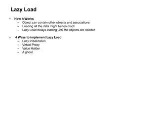 Lazy Load
• How It Works
– Object can contain other objects and associations
– Loading all the data might be too much
– Lazy Load delays loading until the objects are needed
• 4 Ways to implement Lazy Load
– Lazy Initialization
– Virtual Proxy
– Value Holder
– A ghost
 