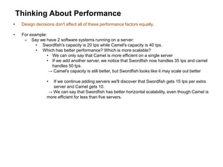 Thinking About Performance
• Design decisions don't affect all of these performance factors equally.
• For example:
– Say we have 2 software systems running on a server:
• Swordfish's capacity is 20 tps while Camel's capacity is 40 tps.
• Which has better performance? Which is more scalable?
• We can only say that Camel is more efficient on a single server
• If we add another server, we notice that Swordfish now handles 35 tps and camel
handles 50 tps.
→ Camel's capacity is still better, but Swordfish looks like it may scale out better
• If we continue adding servers we'll discover that Swordfish gets 15 tps per extra
server and Camel gets 10.
→ We can say that Swordfish has better horizontal scalability, even though Camel is
more efficient for less than five servers.
 