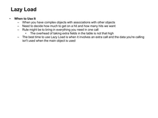 Lazy Load
• When to Use It
– When you have complex objects with associations with other objects
– Need to decide how much to get on a hit and how many hits we want
– Rule might be to bring in everything you need in one call
• The overhead of taking extra fields in the table is not that high
– The best time to use Lazy Load is when it involves an extra call and the data you're calling
isn't used when the main object is used
 