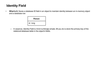 Identity Field
• What Is It: Saves a database ID field in an object to maintain identity between an in-memory object
and a database row
– In essence, Identity Field is mind-numbingly simple. All you do is store the primary key of the
relational database table in the object's fields.
 