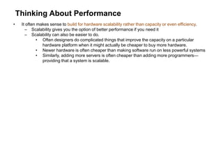 Thinking About Performance
• It often makes sense to build for hardware scalability rather than capacity or even efficiency.
– Scalability gives you the option of better performance if you need it
– Scalability can also be easier to do.
• Often designers do complicated things that improve the capacity on a particular
hardware platform when it might actually be cheaper to buy more hardware.
• Newer hardware is often cheaper than making software run on less powerful systems
• Similarly, adding more servers is often cheaper than adding more programmers—
providing that a system is scalable.
 