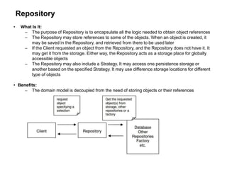 Repository
• What Is It:
– The purpose of Repository is to encapsulate all the logic needed to obtain object references
– The Repository may store references to some of the objects. When an object is created, it
may be saved in the Repository, and retrieved from there to be used later
– If the Client requested an object from the Repository, and the Repository does not have it. It
may get it from the storage. Either way, the Repository acts as a storage place for globally
accessible objects
– The Repository may also include a Strategy. It may access one persistence storage or
another based on the specified Strategy. It may use difference storage locations for different
type of objects
• Benefits:
– The domain model is decoupled from the need of storing objects or their references
 