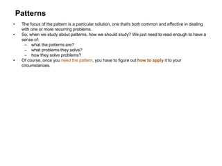 Patterns
• The focus of the pattern is a particular solution, one that's both common and effective in dealing
with one or more recurring problems.
• So, when we study about patterns, how we should study? We just need to read enough to have a
sense of:
– what the patterns are?
– what problems they solve?
– how they solve problems?
• Of course, once you need the pattern, you have to figure out how to apply it to your
circumstances.
 
