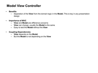 Model View Controller
• Benefits
– Separation of the View from the domain logic in the Model. This is key in any presentation
design
• Importance of MVC
– View and Model are difference concerns
– View can change, usually the Model is the same
– Easy to test the Model without the View
• Coupling Dependencies
– View depends on the Model
– But the Model is not depending on the View
 