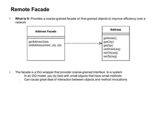 Remote Facade
• What Is It: Provides a coarse-grained facade on fine-grained objects to improve efficiency over a
network
• The facade is a thin wrapper that provider coarse-grained interface to a system
 In an OO model, you do best with small objects that have small methods
 Can cause great deal of interaction between objects and method invocations
 