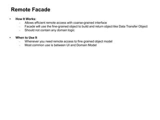 Remote Facade
• How It Works:
 Allows efficient remote access with coarse-grained interface
 Facade will use the fine-grained object to build and return object like Data Transfer Object
 Should not contain any domain logic
• When to Use It
 Whenever you need remote access to fine grained object model
 Most common use is between UI and Domain Model
 
