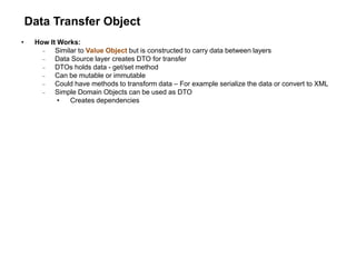 Data Transfer Object
• How It Works:
 Similar to Value Object but is constructed to carry data between layers
 Data Source layer creates DTO for transfer
 DTOs holds data - get/set method
 Can be mutable or immutable
 Could have methods to transform data – For example serialize the data or convert to XML
 Simple Domain Objects can be used as DTO
• Creates dependencies
 