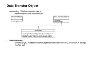 Data Transfer Object
• Assembling DTO from domain objects
 Assembler reduces dependencies
• When to Use It:
 Whenever you need to transfer multiple items of data between 2 processes in a single
method call
 