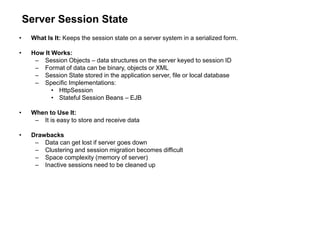 Server Session State
• What Is It: Keeps the session state on a server system in a serialized form.
• How It Works:
– Session Objects – data structures on the server keyed to session ID
– Format of data can be binary, objects or XML
– Session State stored in the application server, file or local database
– Specific Implementations:
• HttpSession
• Stateful Session Beans – EJB
• When to Use It:
– It is easy to store and receive data
• Drawbacks
– Data can get lost if server goes down
– Clustering and session migration becomes difficult
– Space complexity (memory of server)
– Inactive sessions need to be cleaned up
 