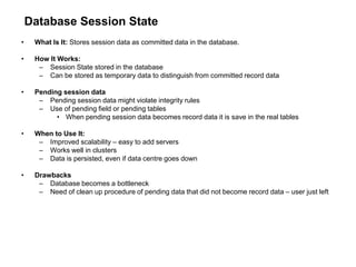 Database Session State
• What Is It: Stores session data as committed data in the database.
• How It Works:
– Session State stored in the database
– Can be stored as temporary data to distinguish from committed record data
• Pending session data
– Pending session data might violate integrity rules
– Use of pending field or pending tables
• When pending session data becomes record data it is save in the real tables
• When to Use It:
– Improved scalability – easy to add servers
– Works well in clusters
– Data is persisted, even if data centre goes down
• Drawbacks
– Database becomes a bottleneck
– Need of clean up procedure of pending data that did not become record data – user just left
 