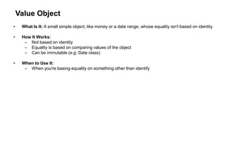 Value Object
• What Is It: A small simple object, like money or a date range, whose equality isn't based on identity
• How It Works:
– Not based on identity
– Equality is based on comparing values of the object
– Can be immutable (e.g: Date class)
• When to Use It:
– When you're basing equality on something other than identify
 