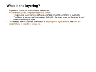 What is the layering?
• Layering is one of the most common techniques
• Use to break apart a complicated software system
− The principal subsystems in software arranged similar to some form of layer cake
− The higher layer uses various services defined by the lower layer, but the lower layer in
unware of the higher layer
• The hardest part of a layered architecture is deciding what layers to have and what the
responsibility of each layer should be.
 
